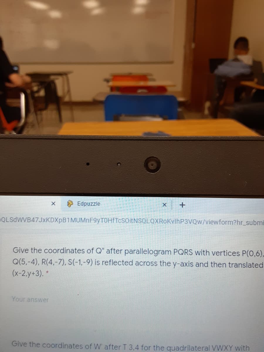 Edpuzzle
QLSdWVB47JxKDXpB1MUMnF9yTOHfTcSOitNSQLQXRoKvlhP3VQw/viewform?hr_submi
Give the coordinates of Q" after parallelogram PQRS with vertices P(0,6),
Q(5,-4), R(4,-7), S(-1,-9) is reflected across the y-axis and then translated
(х-2.y+3). *
Your answer
Give the coordinates of W' after T 3,4 for the quadrilateral VWXY with

