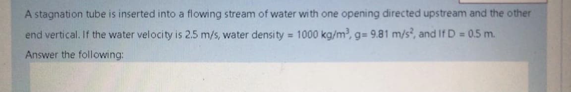 A stagnation tube is inserted into a flowing stream of water with one opening directed upstream and the other
end vertical. If the water velocity is 2.5 m/s, water density 1000 kg/m, g= 9.81 m/s, and If D = 0.5 m.
Answer the following:
