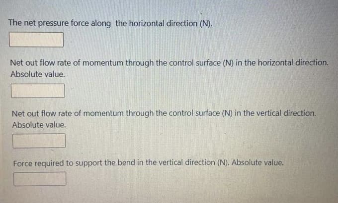The net pressure force along the horizontal direction (N).
Net out flow rate of momentum through the control surface (N) in the horizontal direction.
Absolute value.
Net out flow rate of momentum through the control surface (N) in the vertical direction.
Absolute value.
Force required to support the bend in the vertical direction (N). Absolute value.
