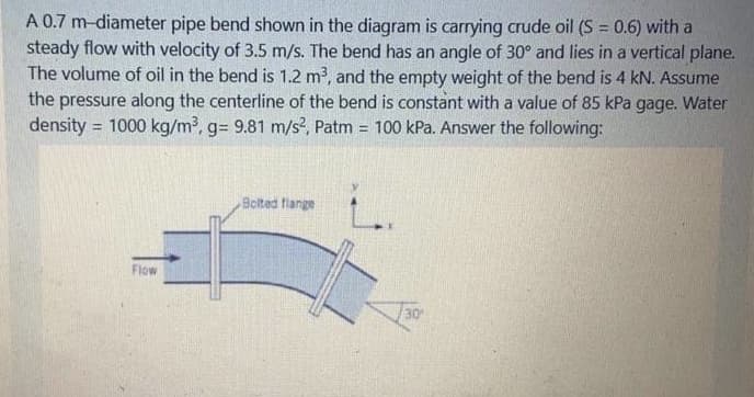 A 0.7 m-diameter pipe bend shown in the diagram is carrying crude oil (S = 0.6) with a
steady flow with velocity of 3.5 m/s. The bend has an angle of 30° and lies in a vertical plane.
The volume of oil in the bend is 1.2 m?, and the empty weight of the bend is 4 kN. Assume
the pressure along the centerline of the bend is constant with a value of 85 kPa gage. Water
density = 1000 kg/m³, g= 9.81 m/s?, Patm = 100 kPa. Answer the following:
%3!
Bolted flange
Flow
30

