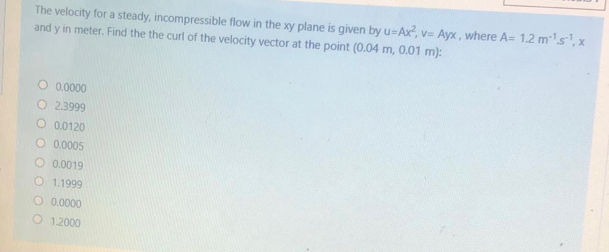 The velocity for a steady, incompressible flow in the xy plane is given by u=Ax², v= Ayx, where A= 1.2 m1s, x
and y in meter. Find the the curl of the velocity vector at the point (0.04 m, 0.01 m):
O 0.0000
O 2.3999
O 0.0120
O 0.0005
O 0.0019
O 1.1999
O 0.0000
O 1.2000
