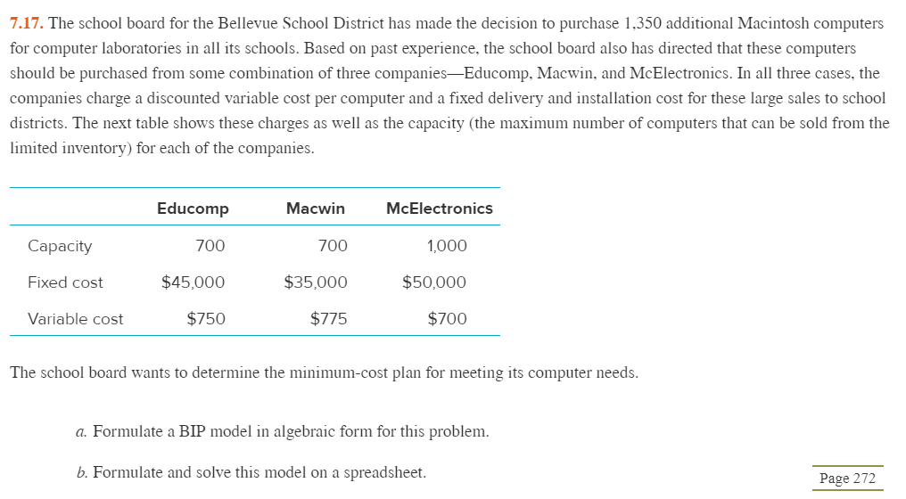 7.17. The school board for the Bellevue School District has made the decision to purchase 1,350 additional Macintosh computers
for computer laboratories in all its schools. Based on past experience, the school board also has directed that these computers
should be purchased from some combination of three companies—Educomp, Macwin, and McElectronics. In all three cases, the
companies charge a discounted variable cost per computer and a fixed delivery and installation cost for these large sales to school
districts. The next table shows these charges as well as the capacity (the maximum number of computers that can be sold from the
limited inventory) for each of the companies.
Capacity
Fixed cost
Variable cost
Educomp
700
$45,000
$750
Macwin
700
$35,000
$775
McElectronics
1,000
$50,000
$700
The school board wants to determine the minimum-cost plan for meeting its computer needs.
a. Formulate a BIP model in algebraic form for this problem.
b. Formulate and solve this model on a spreadsheet.
Page 272