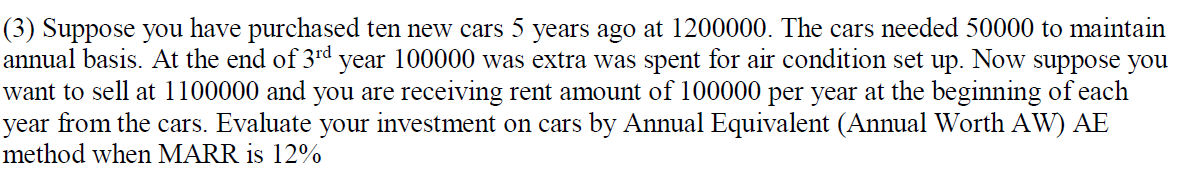 (3) Suppose you have purchased ten new cars 5 years ago at 1200000. The cars needed 50000 to maintain
annual basis. At the end of 3rd year 100000 was extra was spent for air condition set up. Now suppose you
want to sell at 1100000 and you are receiving rent amount of 100000 per year at the beginning of each
year from the cars. Evaluate your investment on cars by Annual Equivalent (Annual Worth AW) AE
method when MARR is 12%