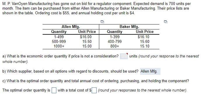 M. P. VanOyen Manufacturing has gone out on bid for a regulator component. Expected demand is 700 units per
month. The item can be purchased from either Allen Manufacturing or Baker Manufacturing. Their price lists are
shown in the table. Ordering cost is $55, and annual holding cost per unit is $4.
Allen Mfg.
Quantity
1-499
500-999
1000+
Unit Price
$16.00
15.50
15.00
Baker Mfg.
Quantity
1-399
400-799
800+
a) What is the economic order quantity if price is not a consideration?
whole number).
Unit Price
$16.10
15.60
15.10
units (round your response to the nearest
b) Which supplier, based on all options with regard to discounts, should be used? Allen Mfg.
c) What is the optimal order quantity and total annual cost of ordering, purchasing, and holding the component?
The optimal order quantity is with a total cost of $ (round your responses to the nearest whole number).