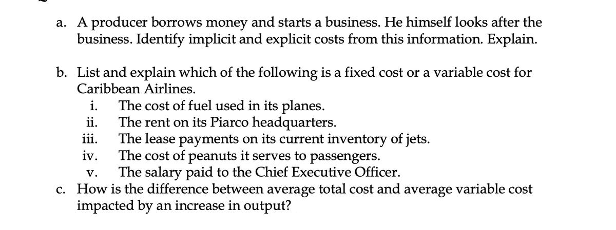 a. A producer borrows money and starts a business. He himself looks after the
business. Identify implicit and explicit costs from this information. Explain.
b. List and explain which of the following is a fixed cost or a variable cost for
Caribbean Airlines.
The cost of fuel used in its planes.
The rent on its Piarco headquarters.
The lease payments on its current inventory of jets.
The cost of peanuts it serves to passengers.
The salary paid to the Chief Executive Officer.
i.
ii.
iii.
iv.
V.
c. How is the difference between average total cost and average variable cost
impacted by an increase in output?
