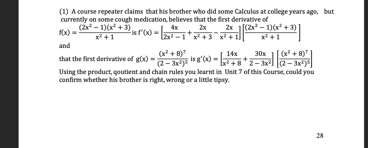 (1) A course repeater claims that his brother who did some Calculus at college years ago, but
currently on some cough medication, believes that the first derivative of
(2x2 – 1)(x² + 3)
4x
2x
2x
[(2x² – 1)(x² + 3)
f(x)
-is f'(x)
x2 + 1
[2x² – 1
x2 + 3
x2 + 1
x2 + 1
and
(x² + 8)7
14x
30x
(x² + 8)7
that the first derivative of g(x)
is g'(x) = -
+ 8
(2 — Зx?)5
3x2
(2 – 3x²)5
Using the product, qoutient and chain rules you learnt in Unit 7 of this Course, could you
2
confirm whether his brother is right, wrong or a little tipsy.
28
