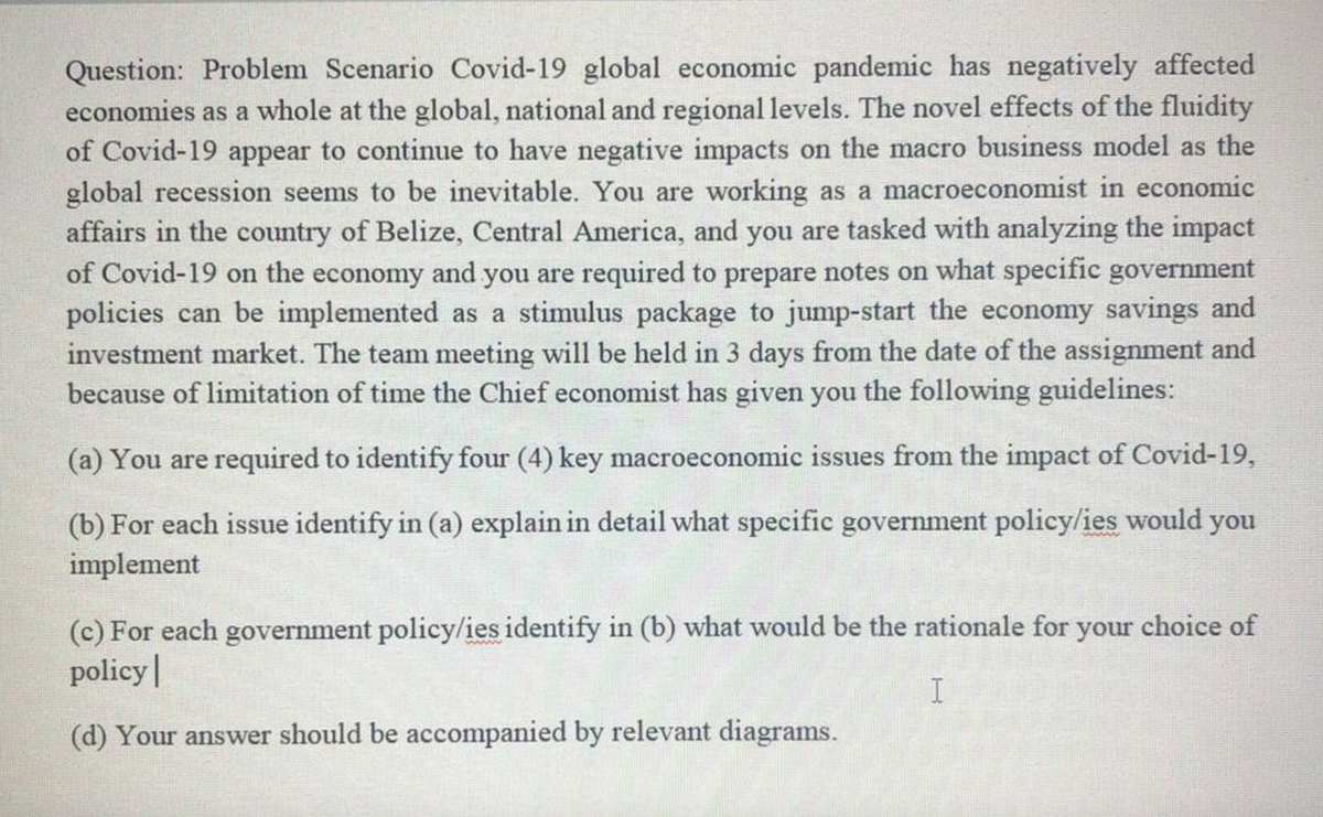 Question: Problem Scenario Covid-19 global economic pandemic has negatively affected
economies as a whole at the global, national and regional levels. The novel effects of the fluidity
of Covid-19 appear to continue to have negative impacts on the macro business model as the
global recession seems to be inevitable. You are working as a macroeconomist in economic
affairs in the country of Belize, Central America, and you are tasked with analyzing the impact
of Covid-19 on the economy and you are required to prepare notes on what specific government
policies can be implemented as a stimulus package to jump-start the economy savings and
investment market. The team meeting will be held in 3 days from the date of the assignment and
because of limitation of time the Chief economist has given you the following guidelines:
(a) You are required to identify four (4) key macroeconomic issues from the impact of Covid-19,
(b) For each issue identify in (a) explain in detail what specific government policy/ies would you
implement
(c) For each government policy/ies identify in (b) what would be the rationale for your choice of
policy|
(d) Your answer should be accompanied by relevant diagrams.
