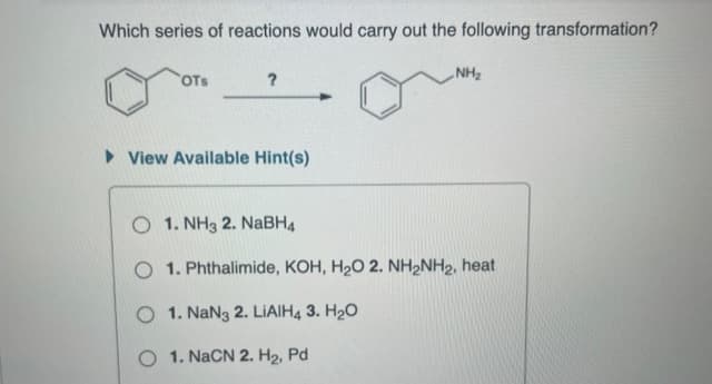 Which series of reactions would carry out the following transformation?
OTS
?
► View Available Hint(s)
NH₂
O 1. NH3 2. NaBH4
O 1. Phthalimide, KOH, H₂O 2. NH₂NH₂, heat
O 1. NaN3 2. LIAIH4 3. H₂O
O 1. NaCN 2. H₂, Pd