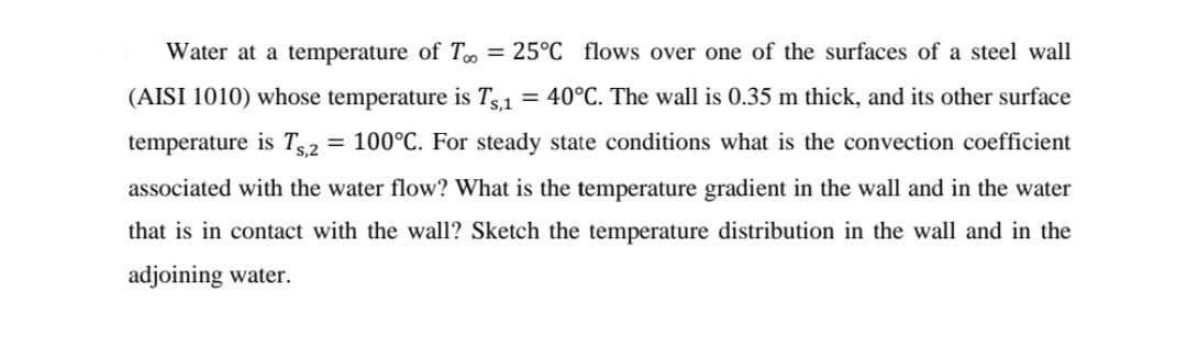Water at a temperature of T = 25°C flows over one of the surfaces of a steel wall
(AISI 1010) whose temperature is Ts,1
= 40°C. The wall is 0.35 m thick, and its other surface
temperature is T2 = 100°C. For steady state conditions what is the convection coefficient
associated with the water flow? What is the temperature gradient in the wall and in the water
that is in contact with the wall? Sketch the temperature distribution in the wall and in the
adjoining water.
