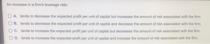 An increase in a firm's leverage ratio
O A. tends to decrease the expected profit per unit of capital but increases the amount of risk associated with the firm.
O B. tends to decrease the expected profit per unit of capital and decrease the amount of risk associated with the firm.
O C. tends to increase the expected profit per unit of capital but decreases the amount of risk associated with the firm.
O D. tends to increase the expected profit per unit of capital and increase the amount of risk associated with the firm.
