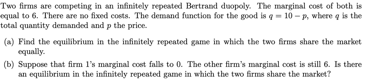Two firms are competing in an infinitely repeated Bertrand duopoly. The marginal cost of both is
equal to 6. There are no fixed costs. The demand function for the good is q = 10 – p, where q is the
total quantity demanded and p the price.
(a) Find the equilibrium in the infinitely repeated game in which the two firms share the market
equally.
(b) Suppose that firm l's marginal cost falls to 0. The other firm's marginal cost is still 6. Is there
an equilibrium in the infinitely repeated game in which the two firms share the market?
