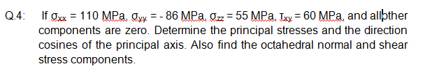 If Øxx = 110 MPa, Oyy = - 86 MPa, ozz = 55 MPa. Txy = 60 MPa, and allþther
components are zero. Determine the principal stresses and the direction
cosines of the principal axis. Also find the octahedral normal and shear
stress components.
Q.4:
