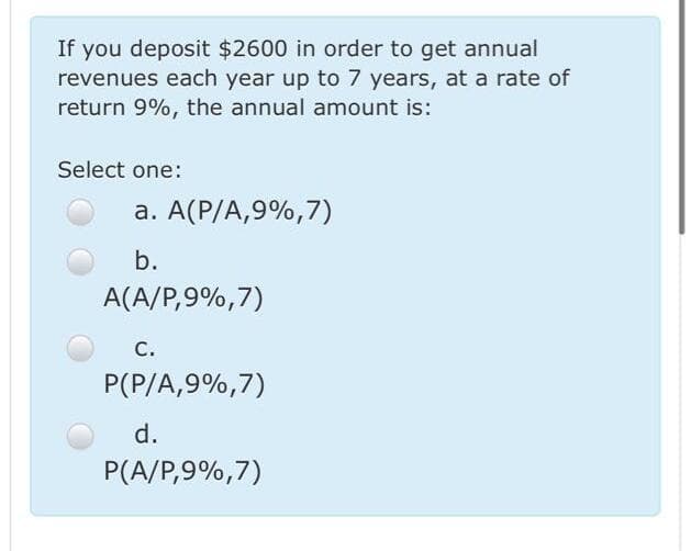 If you deposit $2600 in order to get annual
revenues each year up to 7 years, at a rate of
return 9%, the annual amount is:
Select one:
a. A(P/A,9%,7)
b.
A(A/P,9%,7)
С.
P(P/A,9%,7)
d.
P(A/P,9%,7)

