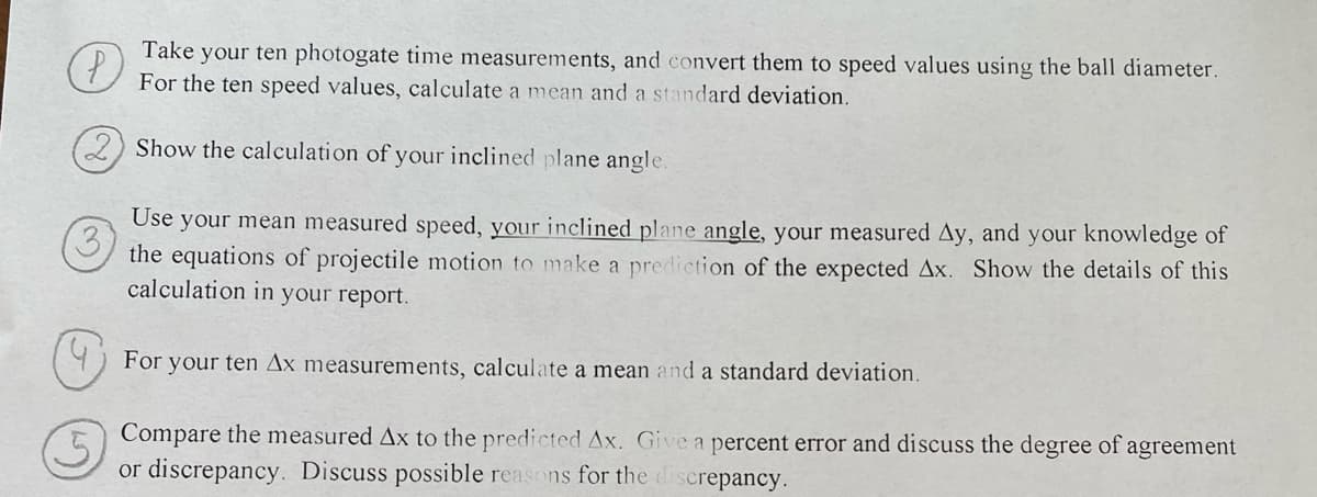 P
Take your ten photogate time measurements, and convert them to speed values using the ball diameter.
For the ten speed values, calculate a mean and a standard deviation.
2) Show the calculation of your inclined plane angle.
3
Use your mean measured speed, your inclined plane angle, your measured Ay, and your knowledge of
the equations of projectile motion to make a prediction of the expected Ax. Show the details of this
calculation in your report.
For your ten Ax measurements, calculate a mean and a standard deviation.
5
Compare the measured Ax to the predicted Ax. Give a percent error and discuss the degree of agreement
or discrepancy. Discuss possible reasons for the discrepancy.