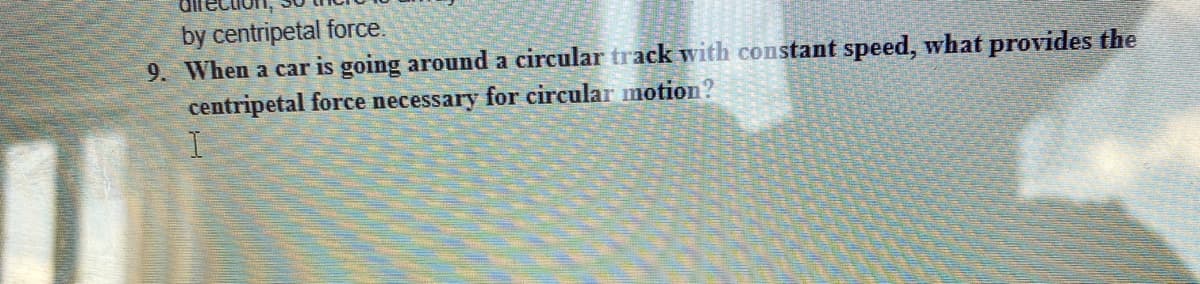 by centripetal force.
9. When a car is going around a circular track with constant speed, what provides the
centripetal force necessary for circular motion?
I