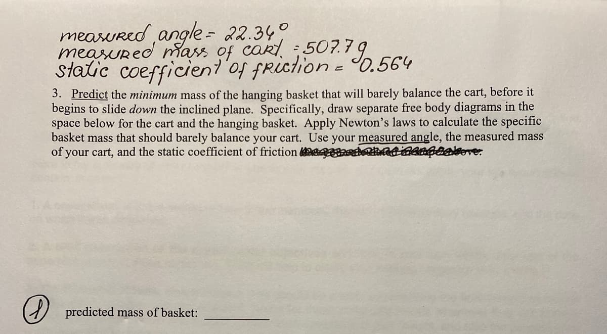 measured angle = 22.340
measured mass of cakt = 507.79
static coefficient of friction = 0.564
3. Predict the minimum mass of the hanging basket that will barely balance the cart, before it
begins to slide down the inclined plane. Specifically, draw separate free body diagrams in the
space below for the cart and the hanging basket. Apply Newton's laws to calculate the specific
basket mass that should barely balance your cart. Use your measured angle, the measured mass
of your cart, and the static coefficient of friction quaderne incapeakeve.
predicted mass of basket: