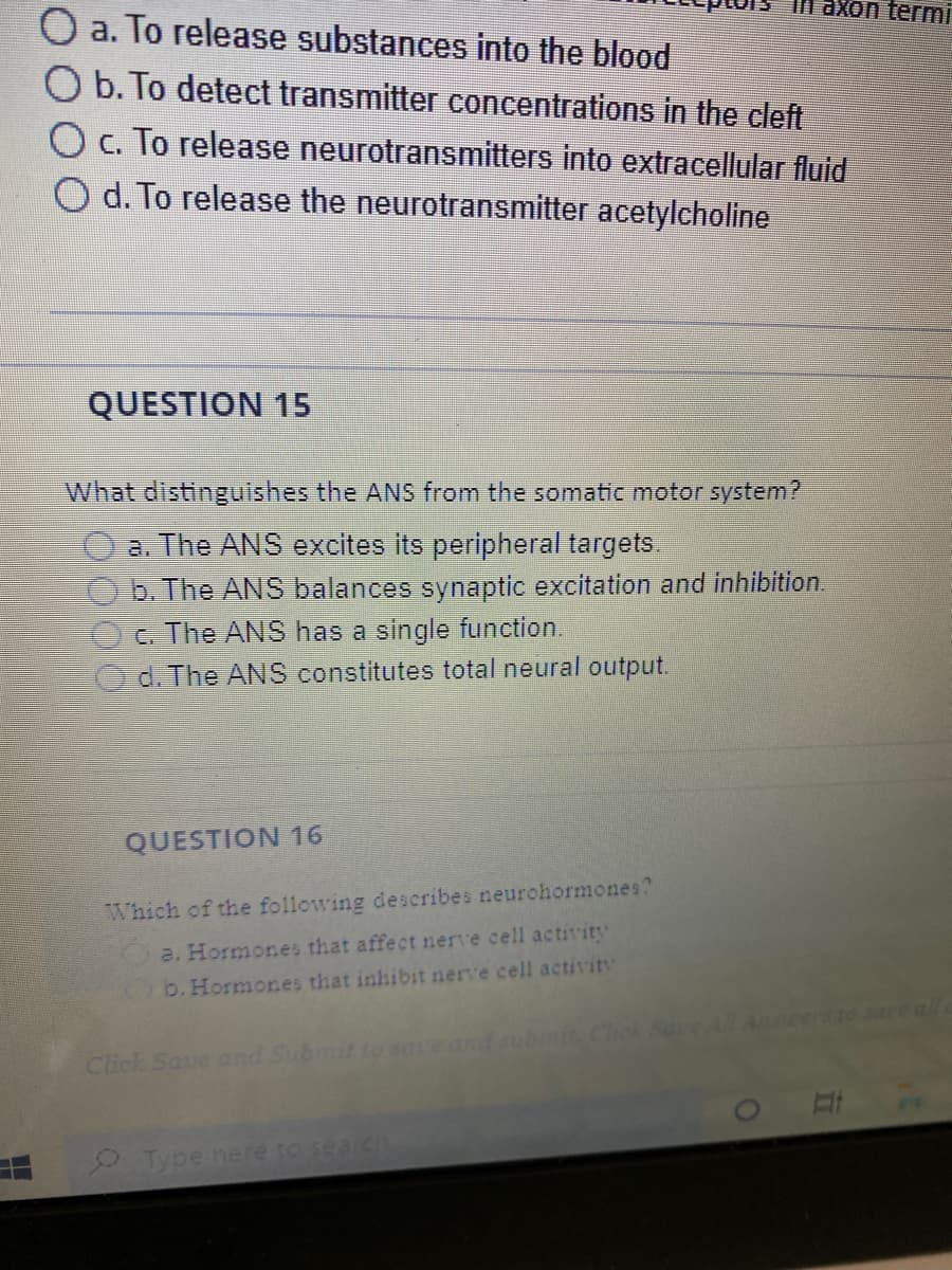 a. To release substances into the blood
O b. To detect transmitter concentrations in the cleft
O c. To release neurotransmitters into extracellular fluid
d. To release the neurotransmitter acetylcholine
QUESTION 15
What distinguishes the ANS from the somatic motor system?
a. The ANS excites its peripheral targets.
b. The ANS balances synaptic excitation and inhibition.
c. The ANS has a single function.
d. The ANS constitutes total neural output.
QUESTION 16
Which of the following describes neurohormones?
a. Hormones that affect nerve cell activity
b. Hormones that inhibit nerve cell activity
axon termi
Click Save and Submit to save and submit.
Type here to search
Ali