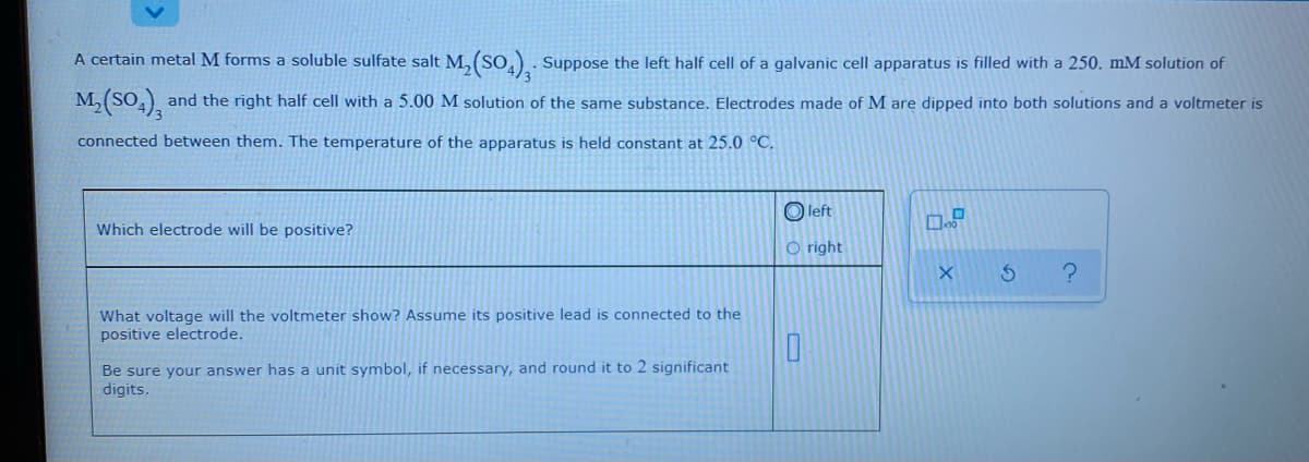 A certain metal M forms a soluble sulfate salt M, (So,) . Suppose the left half cell of a galvanic cell apparatus is filled with a 250. mM solution of
M,(SO,), and the right half cell with a 5.00 M solution of the same substance. Electrodes made of M are dipped into both solutions and a voltmeter is
connected between them. The temperature of the apparatus is held constant at 25.0 °C.
O left
Which electrode will be positive?
O right
What voltage will the voltmeter show? Assume its positive lead is connected to the
positive electrode.
Be sure your answer has a unit symbol, if necessary, and round it to 2 significant
digits.
