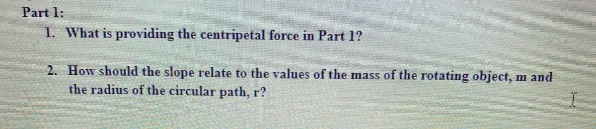 Part 1:
1. What is providing the centripetal force in Part 1?
2. How should the slope relate to the values of the mass of the rotating object, m and
the radius of the circular path, r?
I