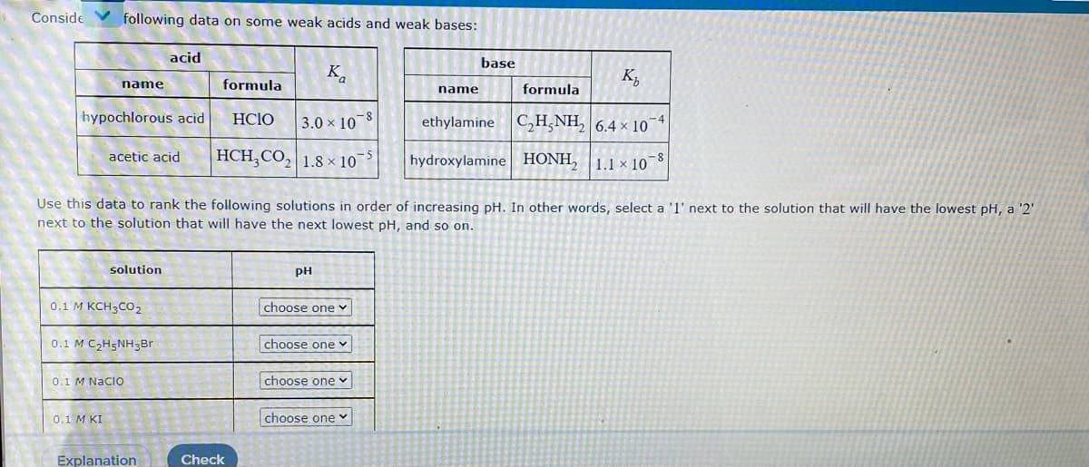 Conside
following data on some weak acids and weak bases:
acid
base
K.
K,
name
formula
formula
name
hypochlorous acid
HCIO
3.0 x 10 8
ethylamine C,H,NH, 6.4 × 10¯4
HCH,CO, 1.8 × 10
hydroxylamine HONH,
acetic acid
1.1 × 10
-8
Use this data to rank the following solutions in order of increasing pH. In other words, select a 'l' next to the solution that will have the lowest pH, a '2'
next to the solution that will have the next lowest pH, and so on.
solution
PH
0.1 M KCH3CO2
choose one
0.1 M C2H5NH3Br
choose one v
0.1 M NacO
choose one v
choose one v
Explanation
Check
