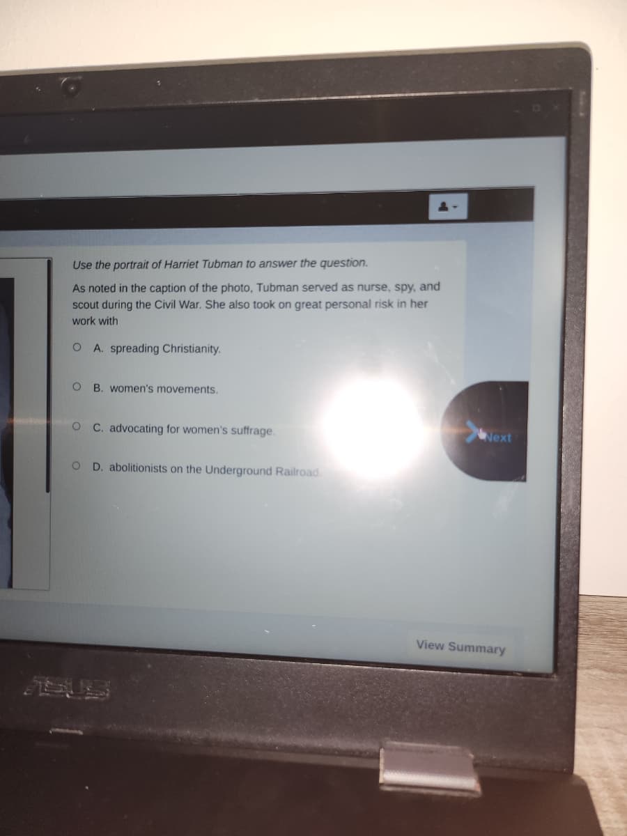 Use the portrait of Harriet Tubman to answer the question.
As noted in the caption of the photo, Tubman served as nurse, spy, and
scout during the Civil War. She also took on great personal risk in her
work with
O A. spreading Christianity.
O
B. women's movements.
O C. advocating for women's suffrage.
O D. abolitionists on the Underground Railroad
Next
View Summary