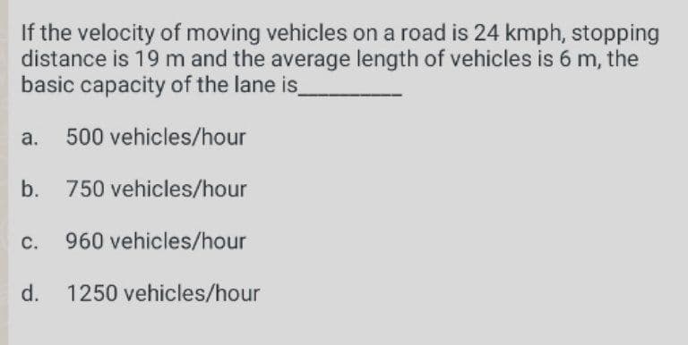 If the velocity of moving vehicles on a road is 24 kmph, stopping
distance is 19 m and the average length of vehicles is 6 m, the
basic capacity of the lane is
a. 500 vehicles/hour
b. 750 vehicles/hour
c. 960 vehicles/hour
d.
1250 vehicles/hour
