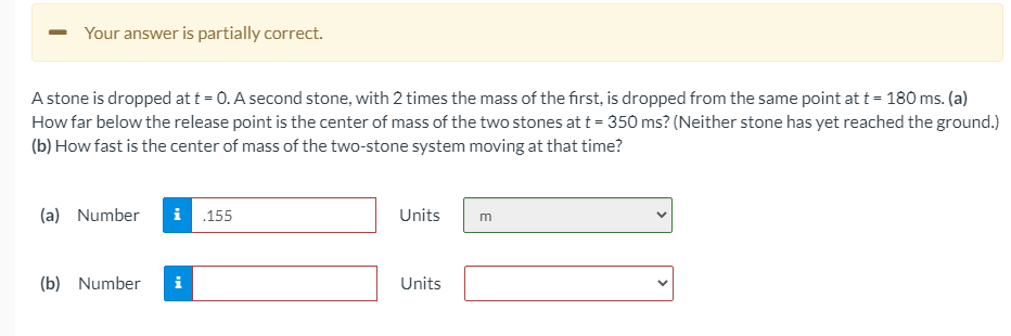 Your answer is partially correct.
A stone is dropped at t = 0. A second stone, with 2 times the mass of the first, is dropped from the same point at t = 180 ms. (a)
How far below the release point is the center of mass of the two stones at t = 350 ms? (Neither stone has yet reached the ground.)
(b) How fast is the center of mass of the two-stone system moving at that time?
(a) Number
i 155
Units
(b) Number
i
Units
