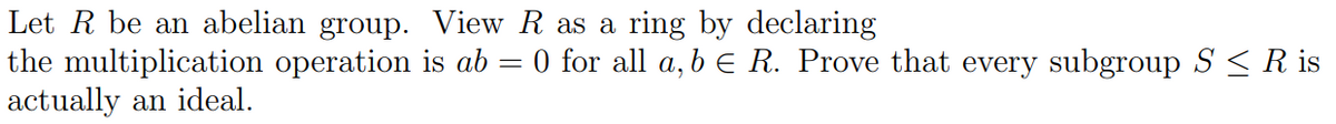 Let R be an abelian group. View R as a ring by declaring
the multiplication operation is ab = 0 for all a, b = R. Prove that every subgroup S ≤ R is
actually an ideal.