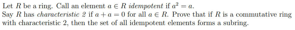 Let R be a ring. Call an element a = R idempotent if a² = a.
Say R has characteristic 2 if a + a = 0 for all a € R. Prove that if R is a commutative ring
with characteristic 2, then the set of all idempotent elements forms a subring.