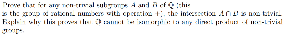 Prove that for any non-trivial subgroups A and B of Q (this
is the group of rational numbers with operation +), the intersection AB is non-trivial.
Explain why this proves that Q cannot be isomorphic to any direct product of non-trivial
groups.