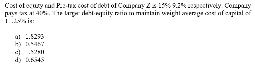Cost of equity and Pre-tax cost of debt of Company Z is 15% 9.2% respectively. Company
pays tax at 40%. The target debt-equity ratio to maintain weight average cost of capital of
11.25% is:
a) 1.8293
b) 0.5467
c) 1.5280
d) 0.6545
