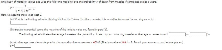 One study of mortality versus age used the following model to give the probability Pof death from measles if contracted at age t years.
P =
1+ 77.39e 0.OBr
Here we assume that t is at least 2.
(a) What is the limiting value for this logistic function? Note: In other contexts, this would be known as the carrying capacity.
(b) Explain in practical terms the meaning of the limiting value you found in part (a).
The limiting value indicates that as age increases, the probability of death upon contracting measles at that age increases toward
or
(c) At what age does the model predict that mortality due to measles is 40%? (That is a value of 0.4 for P. Round your answer to two decimal places.)
%3D
