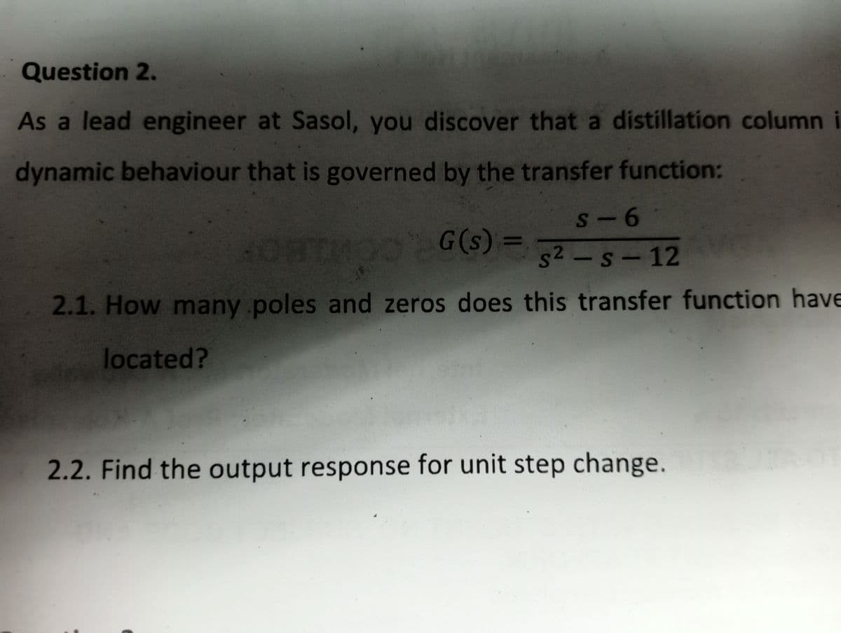 Question 2.
As a lead engineer at Sasol, you discover that a distillation column i
dynamic behaviour that is governed by the transfer function:
s-6
HOHIMOO G(s) = s²-s-12
2.1. How many poles and zeros does this transfer function have
located?
2.2. Find the output response for unit step change.
