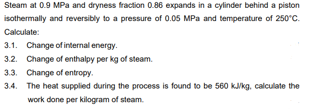 Steam at 0.9 MPa and dryness fraction 0.86 expands in a cylinder behind a piston
isothermally and reversibly to a pressure of 0.05 MPa and temperature of 250°C.
Calculate:
3.1.
Change of internal energy.
3.2. Change of enthalpy per kg of steam.
3.3. Change of entropy.
3.4. The heat supplied during the process is found to be 560 kJ/kg, calculate the
work done per kilogram of steam.