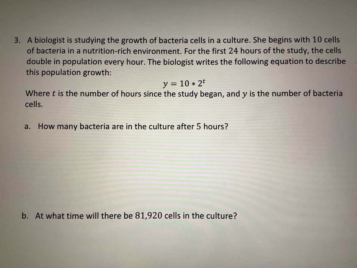 3. A biologist is studying the growth of bacteria cells in a culture. She begins with 10 cells
of bacteria in a nutrition-rich environment. For the first 24 hours of the study, the cells
double in population every hour. The biologist writes the following equation to describe
this population growth:
y = = 10 * 2t
Where t is the number of hours since the study began, and y is the number of bacteria
cells.
a. How many bacteria are in the culture after 5 hours?
b. At what time will there be 81,920 cells in the culture?