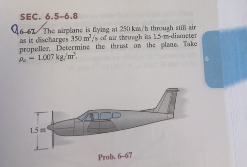 SEC. 6.5-6.8
46-67/The
The airplane is flying at 250 km/h through still air
as it discharges 350 m³/s of air through its 1.5-m-diameter
propeller. Determine the thrust on the plane. Take
Pa = 1.007 kg/m³.
1.5 m
Prob. 6-67