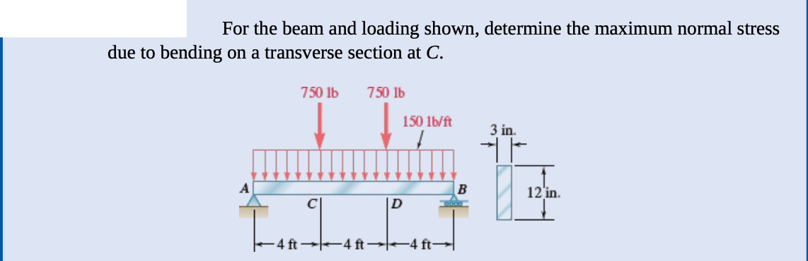 For the beam and loading shown, determine the maximum normal stress
due to bending on a transverse section at C.
750 lb
11
750 lb
150 lb/ft
LI
-4 ft4 ft →4 ft→
3 in.
12 in.