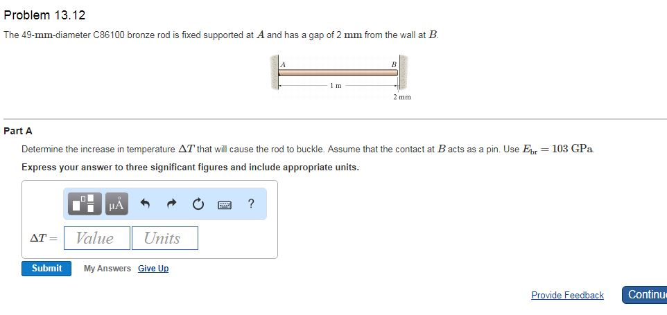 Problem 13.12
The 49-mm-diameter C86100 bronze rod is fixed supported at A and has a gap of 2 mm from the wall at B.
Part A
Determine the increase in temperature AT that will cause the rod to buckle. Assume that the contact at B acts as a pin. Use Ebr = 103 GPa
Express your answer to three significant figures and include appropriate units.
O
Submit
μÅ
AT= Value
Units
My Answers Give Up
1 m
?
2 mm.
Provide Feedback
Continue