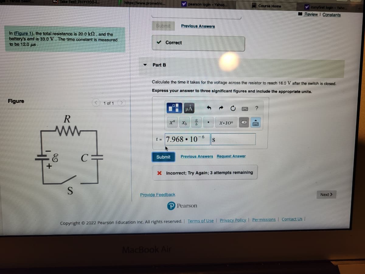 In (Figure 1), the total resistance is 20.0 k2, and the
battery's emf is 33.0 V. The time constant is measured
to be 12.0 us
Figure
He Take Test: PHY1200-1...
+
R
ww
E
S
C:
1 of 1
https://www.prometric...
Submit
▼ Part B
✓ Correct
y pearson login - Yahoo...
Previous Answers
Calculate the time it takes for the voltage across the resistor to reach 16.0 V after the switch is closed.
Express your answer to three significant figures and include the appropriate units.
Provide Feedback
μA
6
t= 7.968 10 S
Xb b
MacBook Air
Submit Previous Answers Request Answer
X.10"
X Incorrect; Try Again; 3 attempts remaining
X
Pearson
Course Home
y cunyfirst login - Yaho.
Review I Constants
Copyright © 2022 Pearson Education Inc. All rights reserved. Terms of Use | Privacy Policy | Permissions Contact Us |
Next >