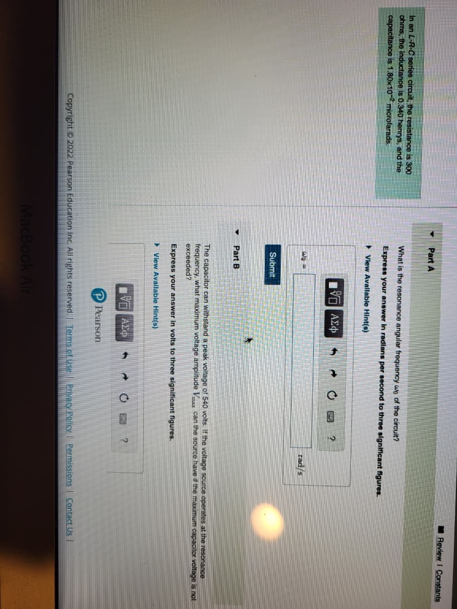 In an L-R-C series circuit, the resistance is 300
ohms, the inductance is 0.340 henrys, and the
capacitance is 1.80x10-2 microfarads.
Part A
What is the resonance angular frequency wo of the circuit?
Express your answer in radians per second to three significant figures.
View Available Hint(s)
= ولا
Submit
Part B
IVE ΑΣΦ
OF
IVE ΑΣΦ
P Pearson
6 →
?
MacBook Air
The capacitor can withstand a peak voltage of 540 volts. If the voltage source operates at the resonance
frequency, what maximum voltage amplitude Vmax can the source have if the maximum capacitor voltage is not
exceeded?
Express your answer in volts to three significant figures.
▸ View Available Hint(s)
rad/s
6 → OB ?
Review I Constants
Copyright © 2022 Pearson Education Inc. All rights reserved. | Terms of Use | Privacy Policy | Permissions Contact Us |