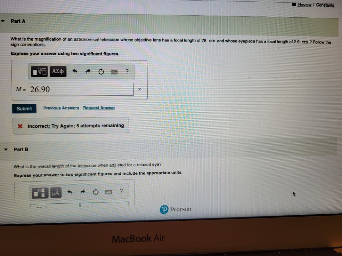 Part A
What is the magnification of an astronomical telescope whose objective lens has a focal length of 78 cm and whose eyepiece has a focal length of 2.9 cm ? Follow the
sign conventions.
Express your answer using two significant figures.
M = 26.90
Submit
VD ΑΣΦ
Part B
Previous Answers Request Answer
X Incorrect; Try Again; 5 attempts remaining
What is the overall length of the telescope when adjusted for a relaxed eye?
Express your answer to two significant figures and include the appropriate units.
μA
?
P Pearson
Review I Constants
MacBook Air
