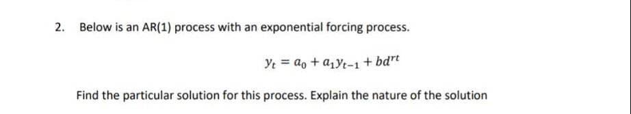 2. Below is an AR(1) process with an exponential forcing process.
Yt = ao + a₁yt-1 + bdrt
Find the particular solution for this process. Explain the nature of the solution