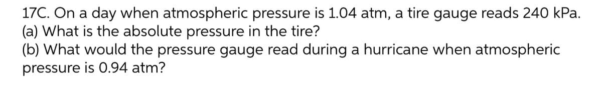 17C. On a day when atmospheric pressure is 1.04 atm, a tire gauge reads 240 kPa.
(a) What is the absolute pressure in the tire?
(b) What would the pressure gauge read during a hurricane when atmospheric
pressure is 0.94 atm?
