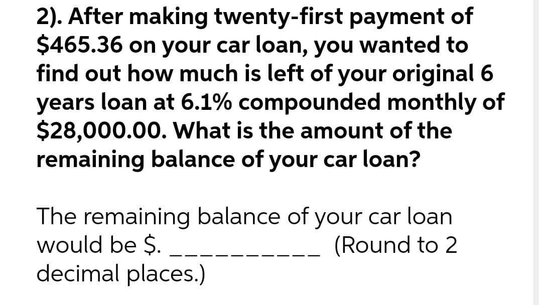2). After making twenty-first payment of
$465.36 on your car loan, you wanted to
find out how much is left of your original 6
years loan at 6.1% compounded monthly of
$28,000.00. What is the amount of the
remaining balance of your car loan?
The remaining balance of your car loan
would be $.
decimal places.)
(Round to 2
