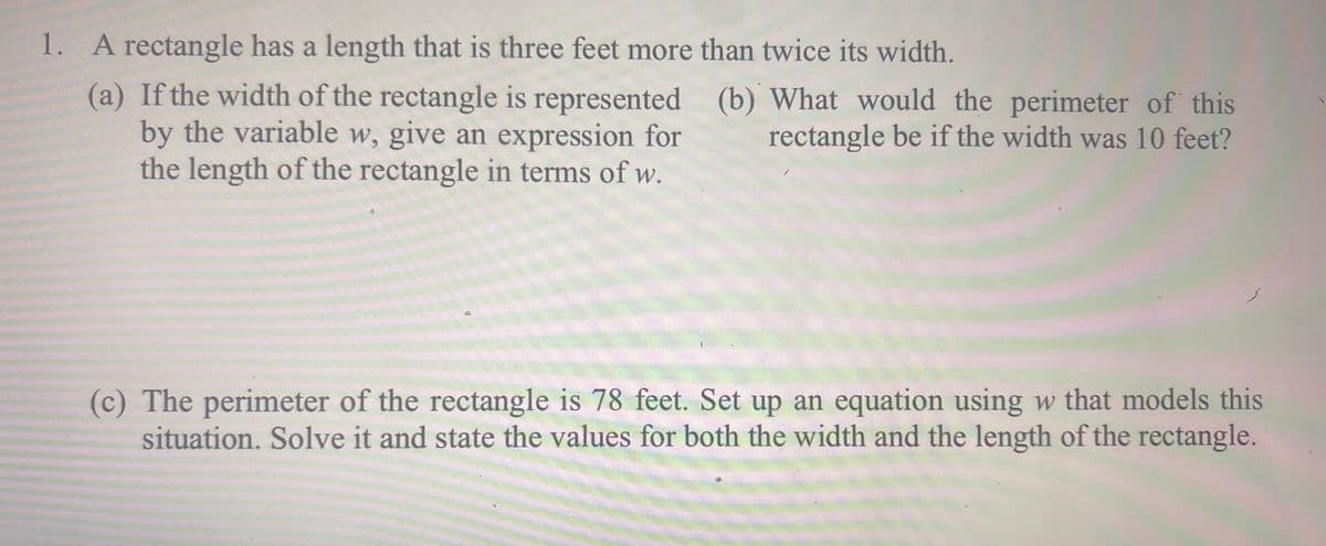 1. A rectangle has a length that is three feet more than twice its width.
(a) If the width of the rectangle is represented (b) What would the perimeter of this
by the variable w, give an expression for
the length of the rectangle in terms of w.
rectangle be if the width was 10 feet?
(c) The perimeter of the rectangle is 78 feet. Set up an equation using w that models this
situation. Solve it and state the values for both the width and the length of the rectangle.
