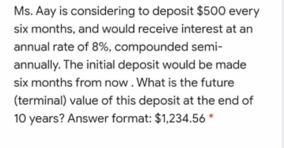 Ms. Aay is considering to deposit $500 every
six months, and would receive interest at an
annual rate of 8%, compounded semi-
annually. The initial deposit would be made
six months from now. What is the future
(terminal) value of this deposit at the end of
10 years? Answer format: $1,234.56 *
