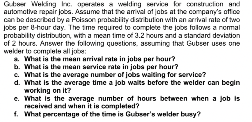 Gubser Welding Inc. operates a welding service for construction and
automotive repair jobs. Assume that the arrival of jobs at the company's office
can be described by a Poisson probability distribution with an arrival rate of two
jobs per 8-hour day. The time required to complete the jobs follows a normal
probability distribution, with a mean time of 3.2 hours and a standard deviation
of 2 hours. Answer the following questions, assuming that Gubser uses one
welder to complete all jobs:
a. What is the mean arrival rate in jobs per hour?
b. What is the mean service rate in jobs per hour?
c. What is the average number of jobs waiting for service?
d. What is the average time a job waits before the welder can begin
working on it?
e. What is the average number of hours between when a job is
received and when it is completed?
f. What percentage of the time is Gubser's welder busy?
