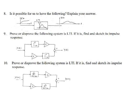 8. Is it possible for us to have the following? Explain your answer.
199
XU)
31
L71
9. Prove or disprove the following system is LTI. If it is, find and sketch its impulse
response.
XCH3
ha
10. Prove or disprove the following system is LTI. If it is, find and sketch its impulse
response.
yeng