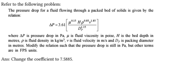Refer to the following problem:
The pressure drop for a fluid flowing through a packed bed of solids is given by the
relation:
10.15 Hp0.85 1.857
D15
ΔΡ = 3,61|
where AP is pressure drop in Pa, μ is fluid viscosity in poise, H is the bed depth in
metres, p is fluid density in kg/m³, v is fluid velocity in m/s and Dp is packing diameter
in metres. Modify the relation such that the pressure drop is still in Pa, but other terms
are in FPS units.
Ans: Change the coefficient to 7.5885.