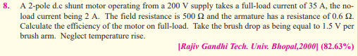 8.
A 2-pole d.c shunt motor operating from a 200 V supply takes a full-load current of 35 A, the no-
load current being 2 A. The field resistance is 500 2 and the armature has a resistance of 0.6 0.
Calculate the efficiency of the motor on full-load. Take the brush drop as being equal to 1.5 V per
brush arm. Neglect temperature rise.
[Rajiv Gandhi Tech. Univ. Bhopal,2000] (82.63%)